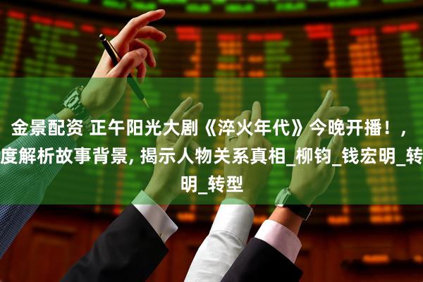 金景配资 正午阳光大剧《淬火年代》今晚开播！, 深度解析故事背景, 揭示人物关系真相_柳钧_钱宏明_转型