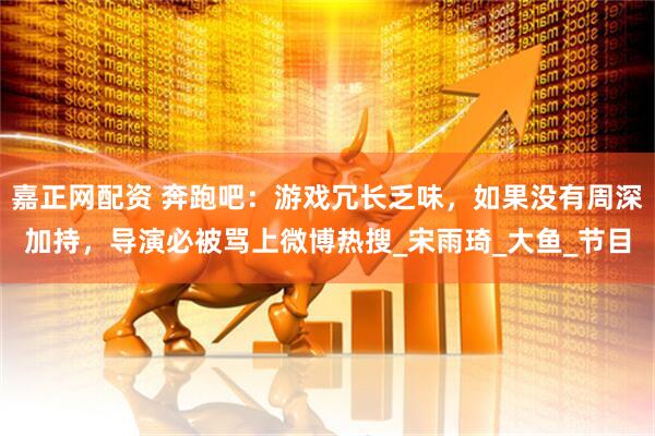 嘉正网配资 奔跑吧：游戏冗长乏味，如果没有周深加持，导演必被骂上微博热搜_宋雨琦_大鱼_节目