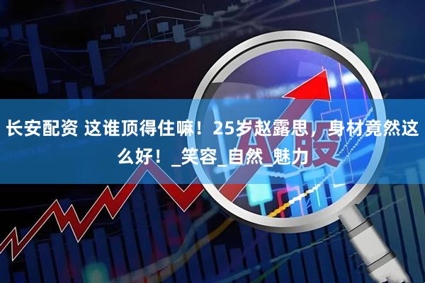 长安配资 这谁顶得住嘛！25岁赵露思，身材竟然这么好！_笑容_自然_魅力