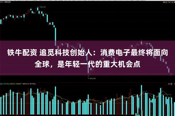 铁牛配资 追觅科技创始人：消费电子最终将面向全球，是年轻一代的重大机会点