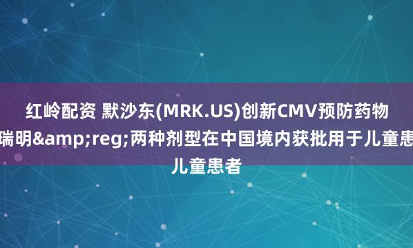 红岭配资 默沙东(MRK.US)创新CMV预防药物普瑞明&reg;两种剂型在中国境内获批用于儿童患者