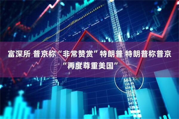 富深所 普京称“非常赞赏”特朗普 特朗普称普京“再度尊重美国”