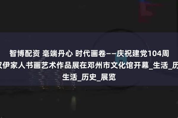 智博配资 毫端丹心 时代画卷——庆祝建党104周年张学汉伊家人书画艺术作品展在邓州市文化馆开幕_生活_历史_展览