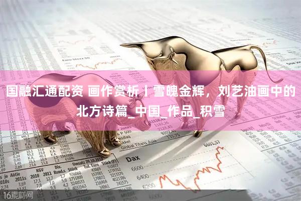 国融汇通配资 画作赏析丨雪魄金辉，刘艺油画中的北方诗篇_中国_作品_积雪