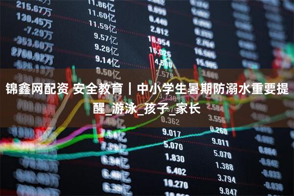 锦鑫网配资 安全教育｜中小学生暑期防溺水重要提醒_游泳_孩子_家长