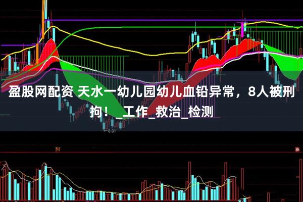 盈股网配资 天水一幼儿园幼儿血铅异常，8人被刑拘！_工作_救治_检测