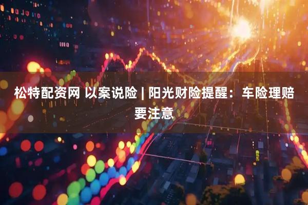 松特配资网 以案说险 | 阳光财险提醒：车险理赔要注意