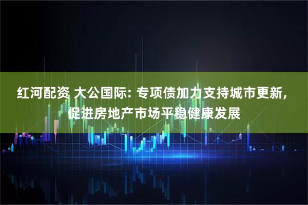 红河配资 大公国际: 专项债加力支持城市更新, 促进房地产市场平稳健康发展