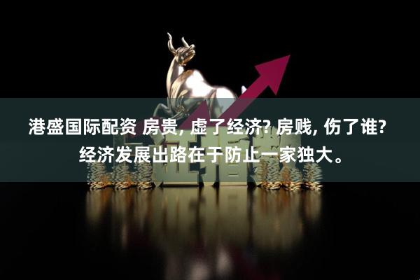 港盛国际配资 房贵, 虚了经济? 房贱, 伤了谁? 经济发展出路在于防止一家独大。