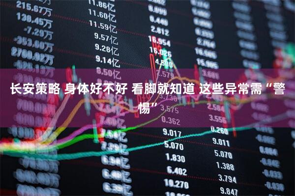 长安策略 身体好不好 看脚就知道 这些异常需“警惕”