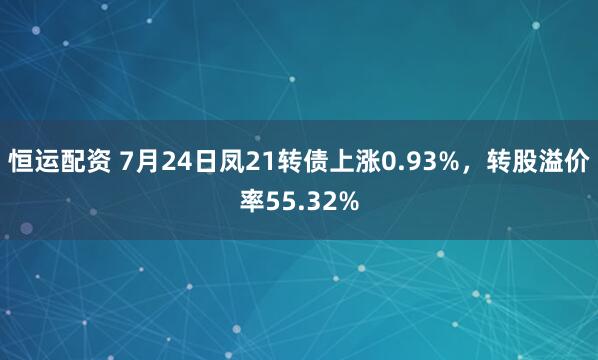 恒运配资 7月24日凤21转债上涨0.93%，转股溢价率55.32%