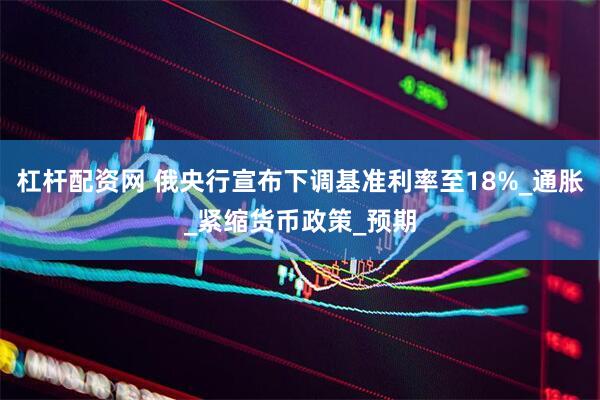 杠杆配资网 俄央行宣布下调基准利率至18%_通胀_紧缩货币政策_预期
