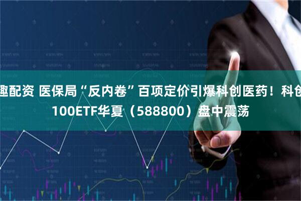 趣配资 医保局“反内卷”百项定价引爆科创医药！科创100ETF华夏（588800）盘中震荡