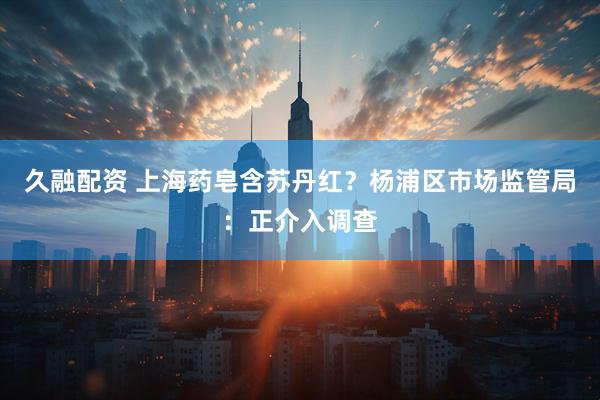 久融配资 上海药皂含苏丹红？杨浦区市场监管局：正介入调查