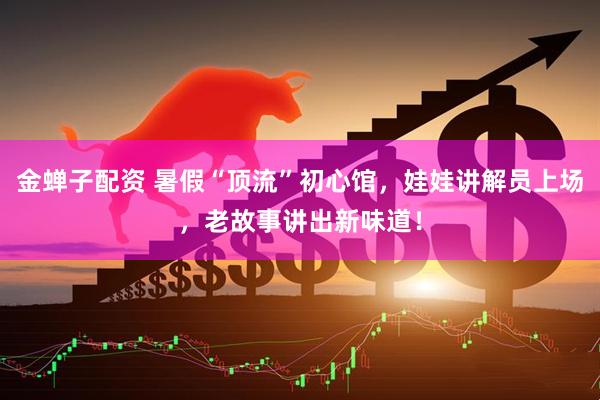 金蝉子配资 暑假“顶流”初心馆，娃娃讲解员上场，老故事讲出新味道！