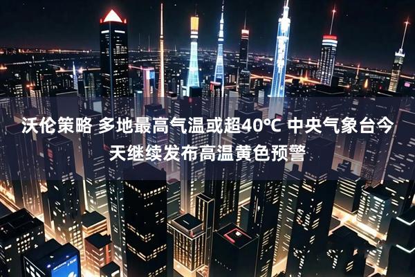 沃伦策略 多地最高气温或超40℃ 中央气象台今天继续发布高温黄色预警