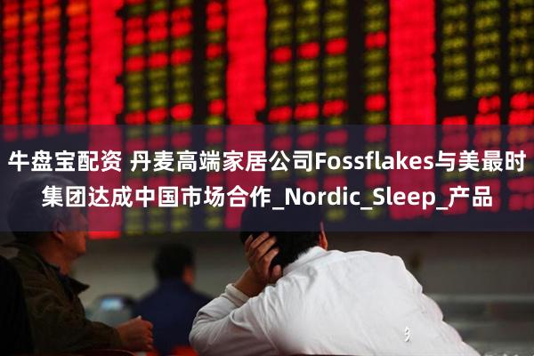 牛盘宝配资 丹麦高端家居公司Fossflakes与美最时集团达成中国市场合作_Nordic_Sleep_产品