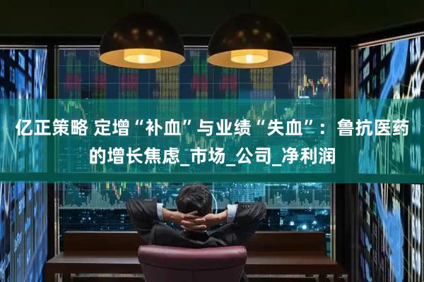 亿正策略 定增“补血”与业绩“失血”：鲁抗医药的增长焦虑_市场_公司_净利润