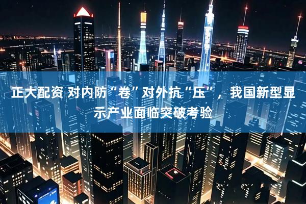 正大配资 对内防“卷”对外抗“压”，我国新型显示产业面临突破考验