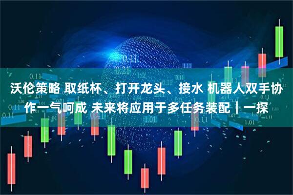 沃伦策略 取纸杯、打开龙头、接水 机器人双手协作一气呵成 未来将应用于多任务装配｜一探