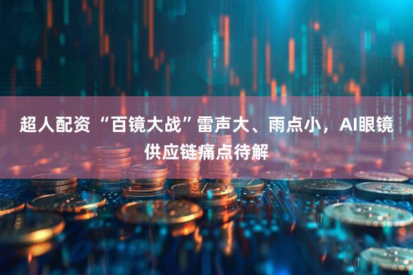 超人配资 “百镜大战”雷声大、雨点小，AI眼镜供应链痛点待解