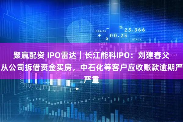 聚赢配资 IPO雷达｜长江能科IPO：刘建春父子从公司拆借资金买房，中石化等客户应收账款逾期严重