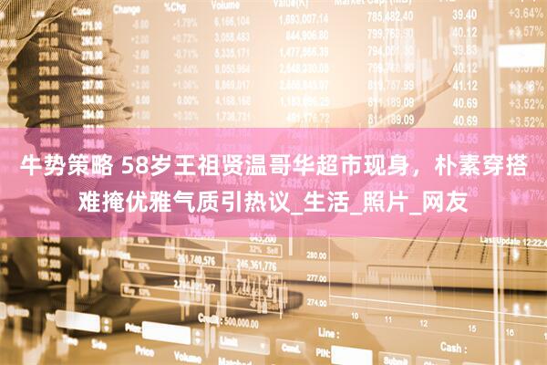 牛势策略 58岁王祖贤温哥华超市现身，朴素穿搭难掩优雅气质引热议_生活_照片_网友