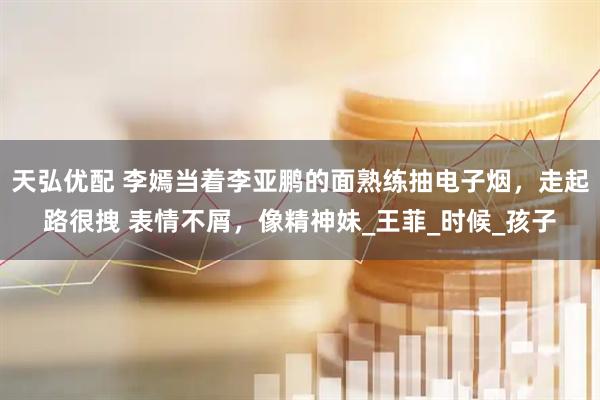 天弘优配 李嫣当着李亚鹏的面熟练抽电子烟，走起路很拽 表情不屑，像精神妹_王菲_时候_孩子