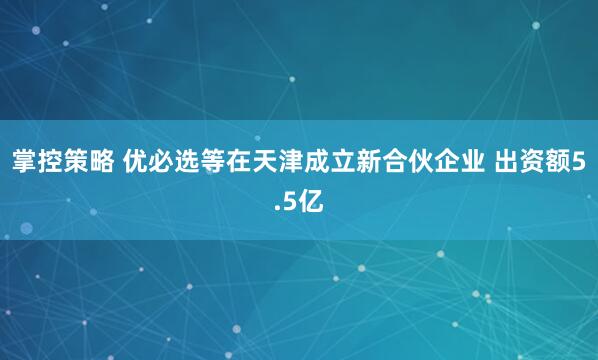 掌控策略 优必选等在天津成立新合伙企业 出资额5.5亿