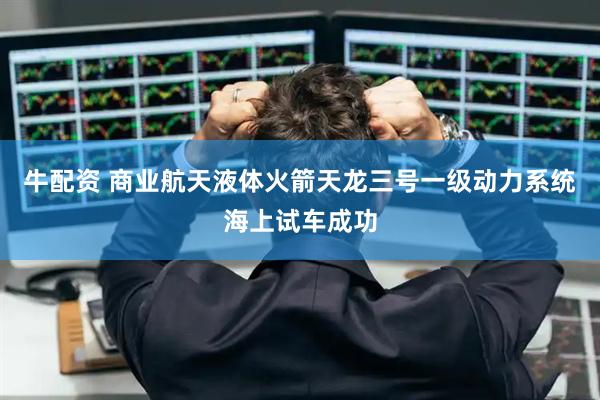 牛配资 商业航天液体火箭天龙三号一级动力系统海上试车成功