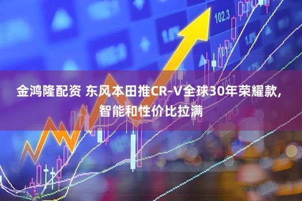 金鸿隆配资 东风本田推CR-V全球30年荣耀款, 智能和性价比拉满
