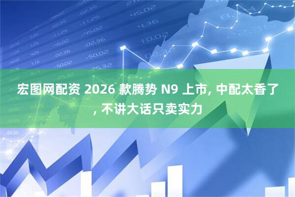 宏图网配资 2026 款腾势 N9 上市, 中配太香了, 不讲大话只卖实力