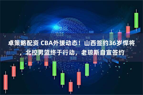 卓策略配资 CBA外援动态！山西签约36岁悍将，北控男篮终于行动，老琼斯自宣签约
