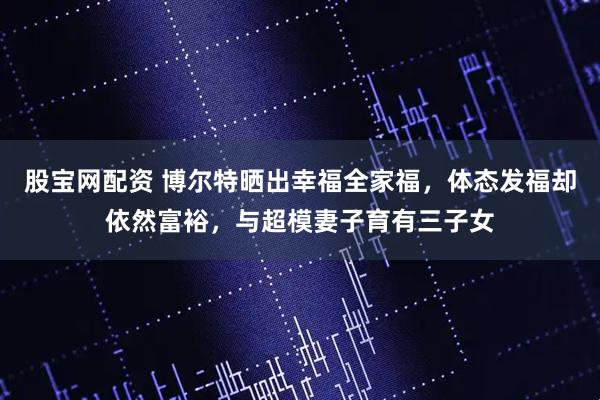 股宝网配资 博尔特晒出幸福全家福,体态发福却依然富裕,与超模妻子育有三子女