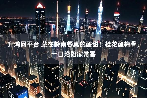 升鸿网平台 藏在岭南餐桌的酸甜！桂花酸梅骨，一口沦陷家常香
