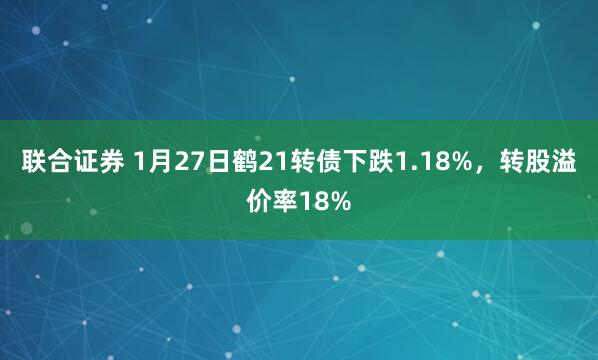 联合证券 1月27日鹤21转债下跌1.18%，转股溢价率18%
